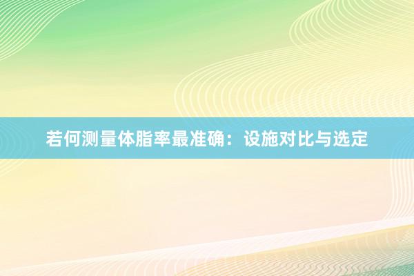 若何测量体脂率最准确：设施对比与选定