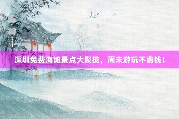 深圳免费海滩景点大聚拢，周末游玩不费钱！